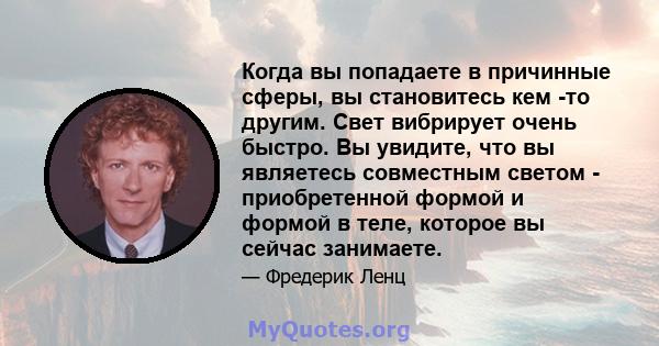 Когда вы попадаете в причинные сферы, вы становитесь кем -то другим. Свет вибрирует очень быстро. Вы увидите, что вы являетесь совместным светом - приобретенной формой и формой в теле, которое вы сейчас занимаете.