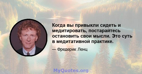 Когда вы привыкли сидеть и медитировать, постарайтесь остановить свои мысли. Это суть в медитативной практике.