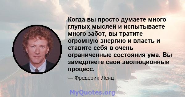 Когда вы просто думаете много глупых мыслей и испытываете много забот, вы тратите огромную энергию и власть и ставите себя в очень ограниченные состояния ума. Вы замедляете свой эволюционный процесс.