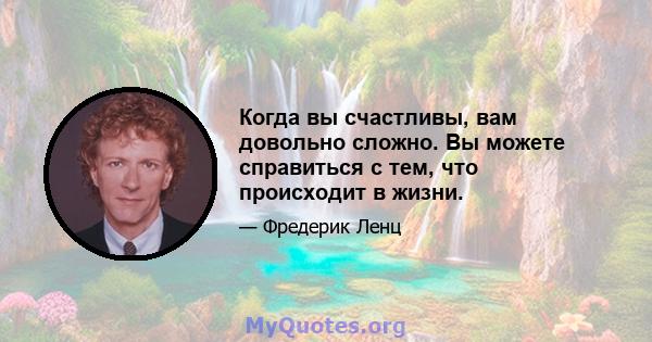 Когда вы счастливы, вам довольно сложно. Вы можете справиться с тем, что происходит в жизни.