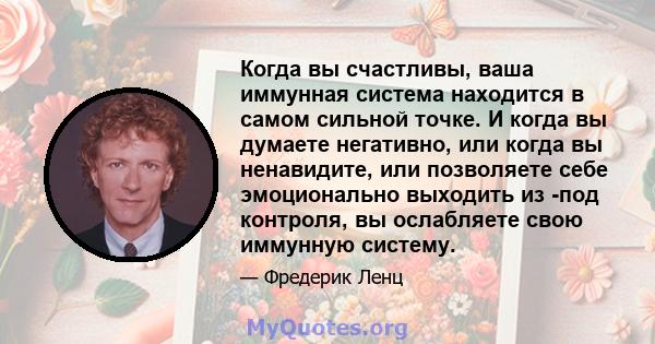 Когда вы счастливы, ваша иммунная система находится в самом сильной точке. И когда вы думаете негативно, или когда вы ненавидите, или позволяете себе эмоционально выходить из -под контроля, вы ослабляете свою иммунную