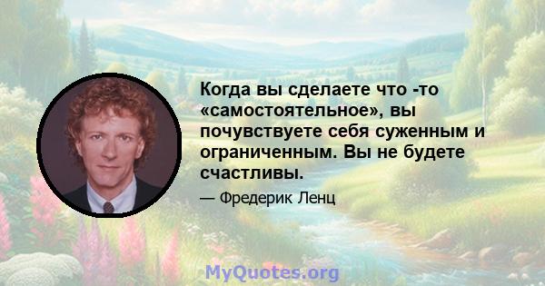 Когда вы сделаете что -то «самостоятельное», вы почувствуете себя суженным и ограниченным. Вы не будете счастливы.