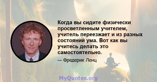 Когда вы сидите физически просветленным учителем, учитель переезжает и из разных состояний ума. Вот как вы учитесь делать это самостоятельно.