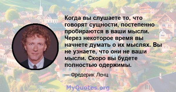 Когда вы слушаете то, что говорят сущности, постепенно пробираются в ваши мысли. Через некоторое время вы начнете думать о их мыслях. Вы не узнаете, что они не ваши мысли. Скоро вы будете полностью одержимы.