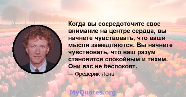 Когда вы сосредоточите свое внимание на центре сердца, вы начнете чувствовать, что ваши мысли замедляются. Вы начнете чувствовать, что ваш разум становится спокойным и тихим. Они вас не беспокоят.