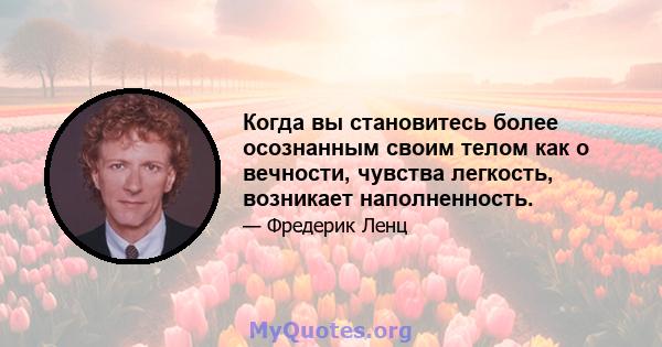 Когда вы становитесь более осознанным своим телом как о вечности, чувства легкость, возникает наполненность.