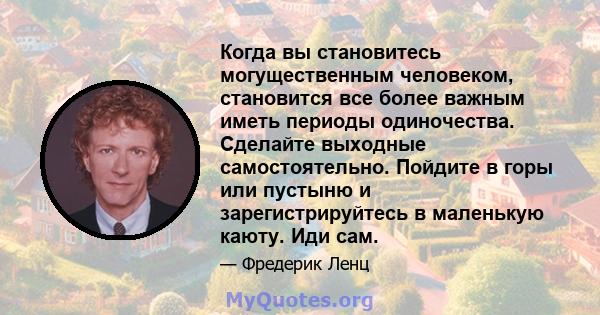 Когда вы становитесь могущественным человеком, становится все более важным иметь периоды одиночества. Сделайте выходные самостоятельно. Пойдите в горы или пустыню и зарегистрируйтесь в маленькую каюту. Иди сам.