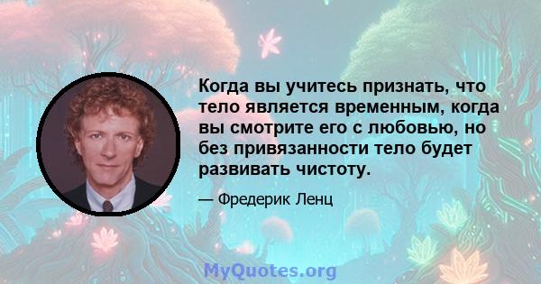 Когда вы учитесь признать, что тело является временным, когда вы смотрите его с любовью, но без привязанности тело будет развивать чистоту.