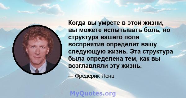 Когда вы умрете в этой жизни, вы можете испытывать боль, но структура вашего поля восприятия определит вашу следующую жизнь. Эта структура была определена тем, как вы возглавляли эту жизнь.