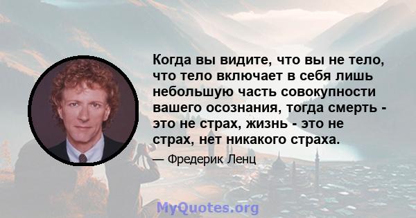 Когда вы видите, что вы не тело, что тело включает в себя лишь небольшую часть совокупности вашего осознания, тогда смерть - это не страх, жизнь - это не страх, нет никакого страха.