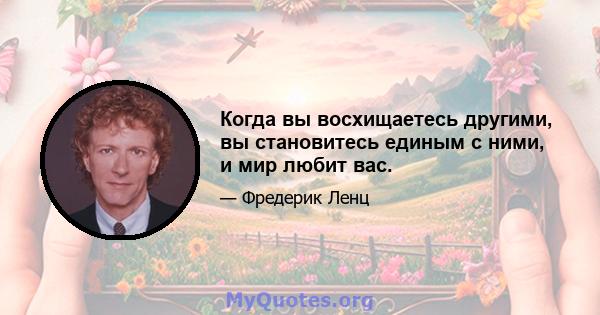 Когда вы восхищаетесь другими, вы становитесь единым с ними, и мир любит вас.