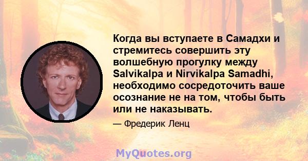 Когда вы вступаете в Самадхи и стремитесь совершить эту волшебную прогулку между Salvikalpa и Nirvikalpa Samadhi, необходимо сосредоточить ваше осознание не на том, чтобы быть или не наказывать.