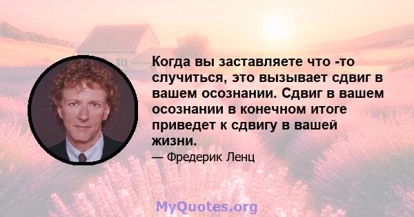 Когда вы заставляете что -то случиться, это вызывает сдвиг в вашем осознании. Сдвиг в вашем осознании в конечном итоге приведет к сдвигу в вашей жизни.