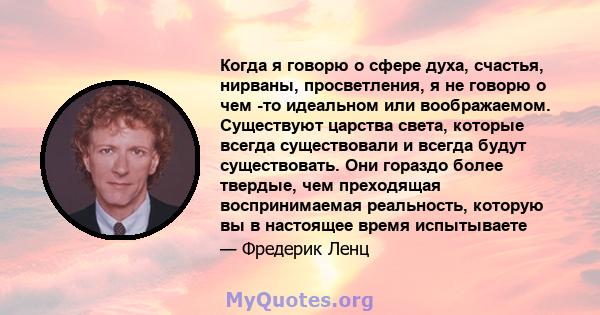 Когда я говорю о сфере духа, счастья, нирваны, просветления, я не говорю о чем -то идеальном или воображаемом. Существуют царства света, которые всегда существовали и всегда будут существовать. Они гораздо более