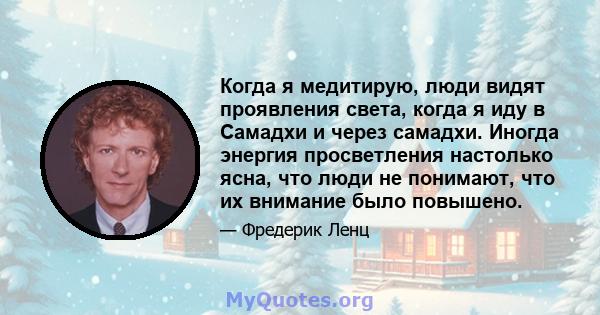 Когда я медитирую, люди видят проявления света, когда я иду в Самадхи и через самадхи. Иногда энергия просветления настолько ясна, что люди не понимают, что их внимание было повышено.