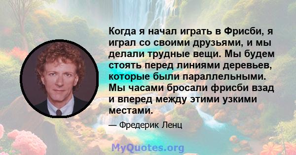 Когда я начал играть в Фрисби, я играл со своими друзьями, и мы делали трудные вещи. Мы будем стоять перед линиями деревьев, которые были параллельными. Мы часами бросали фрисби взад и вперед между этими узкими местами.