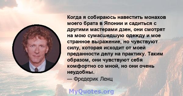 Когда я собираюсь навестить монахов моего брата в Японии и садиться с другими мастерами дзен, они смотрят на мою сумасшедшую одежду и мое странное выражение, но чувствуют силу, которая исходит от моей преданности делу