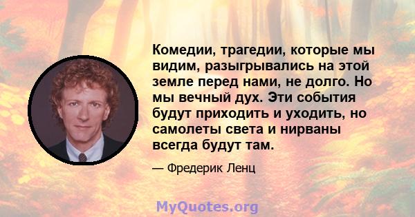 Комедии, трагедии, которые мы видим, разыгрывались на этой земле перед нами, не долго. Но мы вечный дух. Эти события будут приходить и уходить, но самолеты света и нирваны всегда будут там.