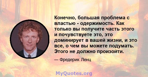 Конечно, большая проблема с властью - одержимость. Как только вы получите часть этого и почувствуете это, это доминирует в вашей жизни, и это все, о чем вы можете подумать. Этого не должно произойти.