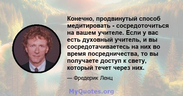 Конечно, продвинутый способ медитировать - сосредоточиться на вашем учителе. Если у вас есть духовный учитель, и вы сосредотачиваетесь на них во время посредничества, то вы получаете доступ к свету, который течет через