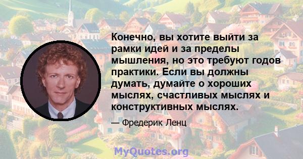 Конечно, вы хотите выйти за рамки идей и за пределы мышления, но это требуют годов практики. Если вы должны думать, думайте о хороших мыслях, счастливых мыслях и конструктивных мыслях.