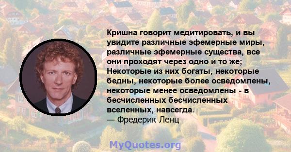 Кришна говорит медитировать, и вы увидите различные эфемерные миры, различные эфемерные существа, все они проходят через одно и то же; Некоторые из них богаты, некоторые бедны, некоторые более осведомлены, некоторые