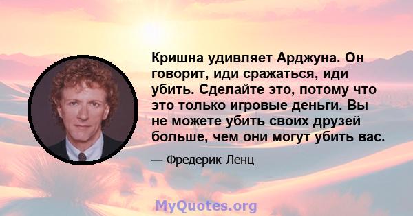 Кришна удивляет Арджуна. Он говорит, иди сражаться, иди убить. Сделайте это, потому что это только игровые деньги. Вы не можете убить своих друзей больше, чем они могут убить вас.