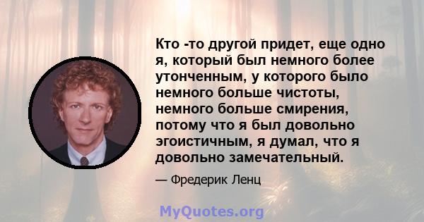 Кто -то другой придет, еще одно я, который был немного более утонченным, у которого было немного больше чистоты, немного больше смирения, потому что я был довольно эгоистичным, я думал, что я довольно замечательный.