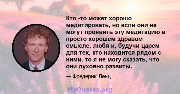 Кто -то может хорошо медитировать, но если они не могут проявить эту медитацию в просто хорошем здравом смысле, любя и, будучи царем для тех, кто находится рядом с ними, то я не могу сказать, что они духовно развиты.