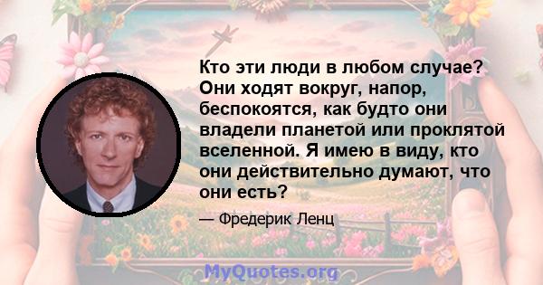 Кто эти люди в любом случае? Они ходят вокруг, напор, беспокоятся, как будто они владели планетой или проклятой вселенной. Я имею в виду, кто они действительно думают, что они есть?