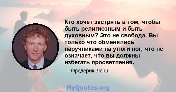 Кто хочет застрять в том, чтобы быть религиозным и быть духовным? Это не свобода. Вы только что обменялись наручниками на утюги ног, что не означает, что вы должны избегать просветления.