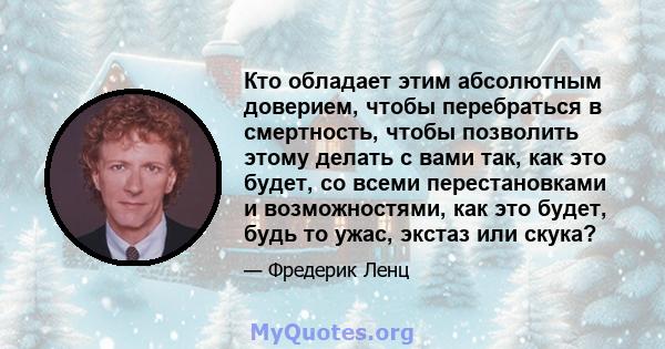 Кто обладает этим абсолютным доверием, чтобы перебраться в смертность, чтобы позволить этому делать с вами так, как это будет, со всеми перестановками и возможностями, как это будет, будь то ужас, экстаз или скука?