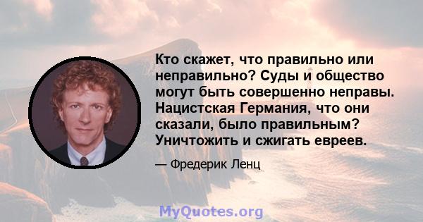 Кто скажет, что правильно или неправильно? Суды и общество могут быть совершенно неправы. Нацистская Германия, что они сказали, было правильным? Уничтожить и сжигать евреев.