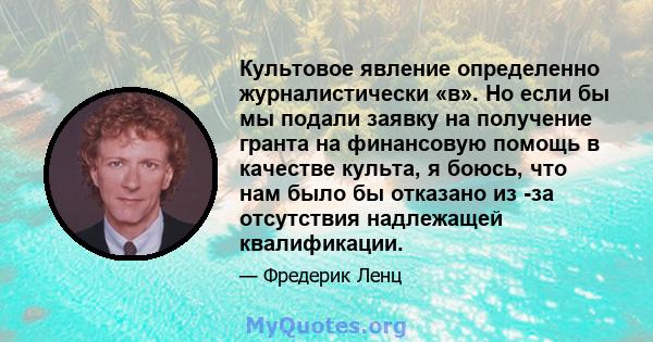 Культовое явление определенно журналистически «в». Но если бы мы подали заявку на получение гранта на финансовую помощь в качестве культа, я боюсь, что нам было бы отказано из -за отсутствия надлежащей квалификации.