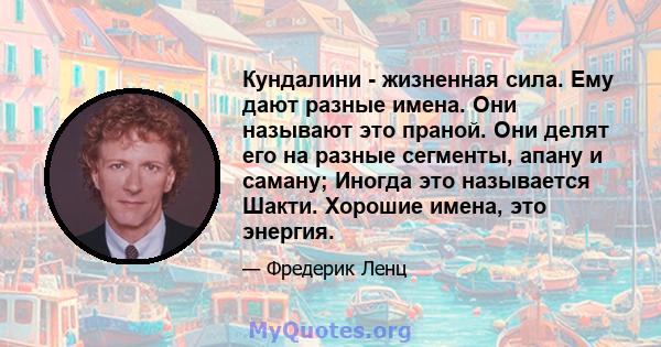 Кундалини - жизненная сила. Ему дают разные имена. Они называют это праной. Они делят его на разные сегменты, апану и саману; Иногда это называется Шакти. Хорошие имена, это энергия.