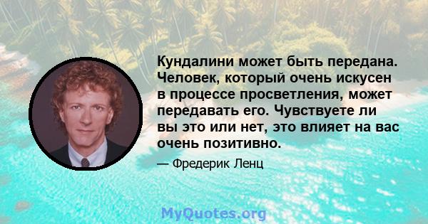 Кундалини может быть передана. Человек, который очень искусен в процессе просветления, может передавать его. Чувствуете ли вы это или нет, это влияет на вас очень позитивно.