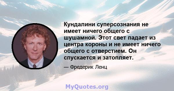 Кундалини суперсознания не имеет ничего общего с шушамной. Этот свет падает из центра короны и не имеет ничего общего с отверстием. Он спускается и затопляет.