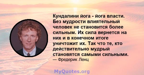 Кундалини йога - йога власти. Без мудрости влиятельный человек не становится более сильным. Их сила вернется на них и в конечном итоге уничтожит их. Так что те, кто действительно мудрый становятся самыми сильными.