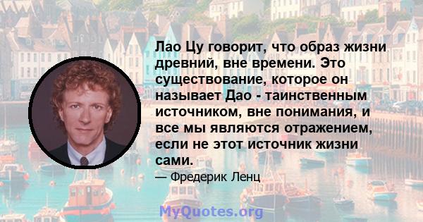 Лао Цу говорит, что образ жизни древний, вне времени. Это существование, которое он называет Дао - таинственным источником, вне понимания, и все мы являются отражением, если не этот источник жизни сами.