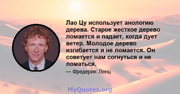 Лао Цу использует анологию дерева. Старое жесткое дерево ломается и падает, когда дует ветер. Молодое дерево изгибается и не ломается. Он советует нам согнуться и не ломаться.