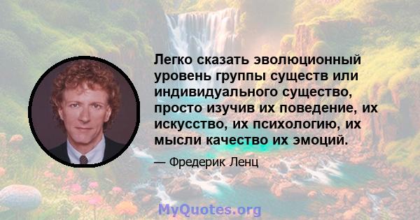 Легко сказать эволюционный уровень группы существ или индивидуального существо, просто изучив их поведение, их искусство, их психологию, их мысли качество их эмоций.