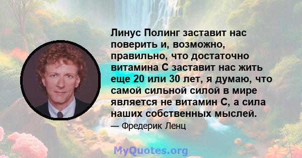 Линус Полинг заставит нас поверить и, возможно, правильно, что достаточно витамина С заставит нас жить еще 20 или 30 лет, я думаю, что самой сильной силой в мире является не витамин С, а сила наших собственных мыслей.