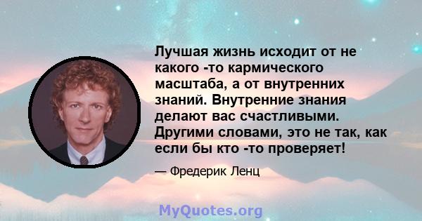 Лучшая жизнь исходит от не какого -то кармического масштаба, а от внутренних знаний. Внутренние знания делают вас счастливыми. Другими словами, это не так, как если бы кто -то проверяет!