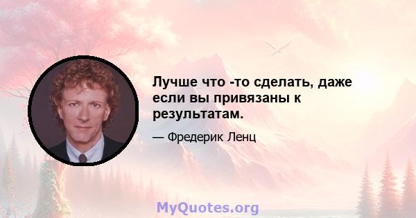 Лучше что -то сделать, даже если вы привязаны к результатам.