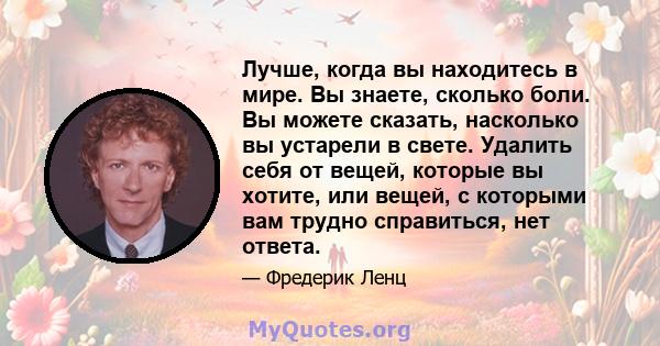 Лучше, когда вы находитесь в мире. Вы знаете, сколько боли. Вы можете сказать, насколько вы устарели в свете. Удалить себя от вещей, которые вы хотите, или вещей, с которыми вам трудно справиться, нет ответа.