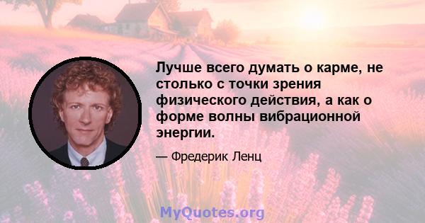 Лучше всего думать о карме, не столько с точки зрения физического действия, а как о форме волны вибрационной энергии.