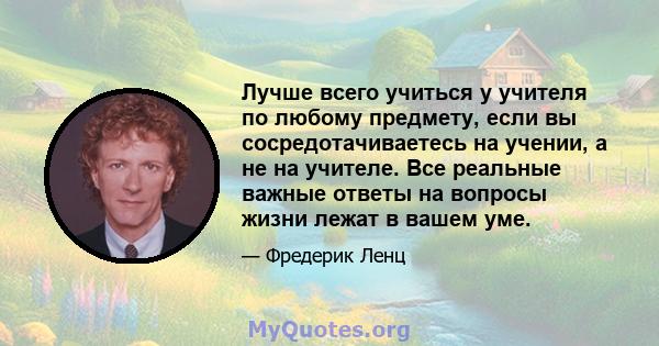 Лучше всего учиться у учителя по любому предмету, если вы сосредотачиваетесь на учении, а не на учителе. Все реальные важные ответы на вопросы жизни лежат в вашем уме.