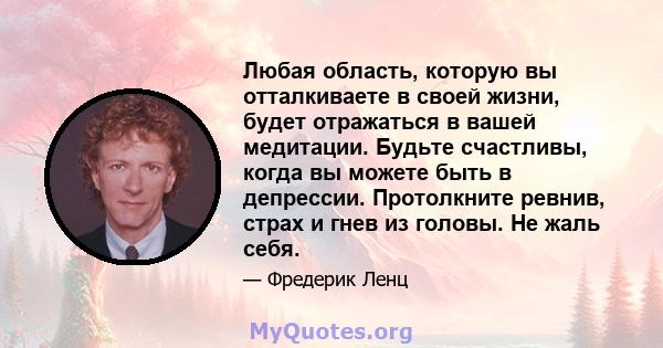 Любая область, которую вы отталкиваете в своей жизни, будет отражаться в вашей медитации. Будьте счастливы, когда вы можете быть в депрессии. Протолкните ревнив, страх и гнев из головы. Не жаль себя.