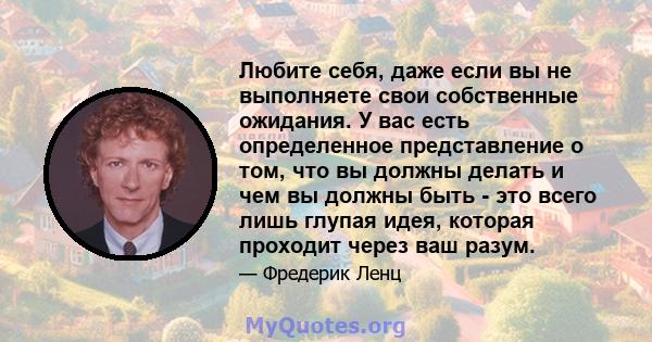 Любите себя, даже если вы не выполняете свои собственные ожидания. У вас есть определенное представление о том, что вы должны делать и чем вы должны быть - это всего лишь глупая идея, которая проходит через ваш разум.