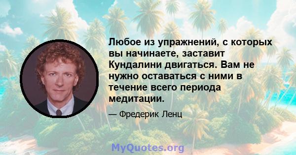 Любое из упражнений, с которых вы начинаете, заставит Кундалини двигаться. Вам не нужно оставаться с ними в течение всего периода медитации.